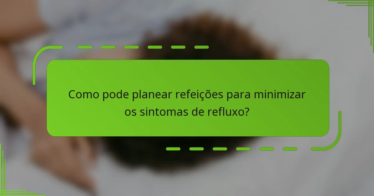 Como pode planear refeições para minimizar os sintomas de refluxo?
