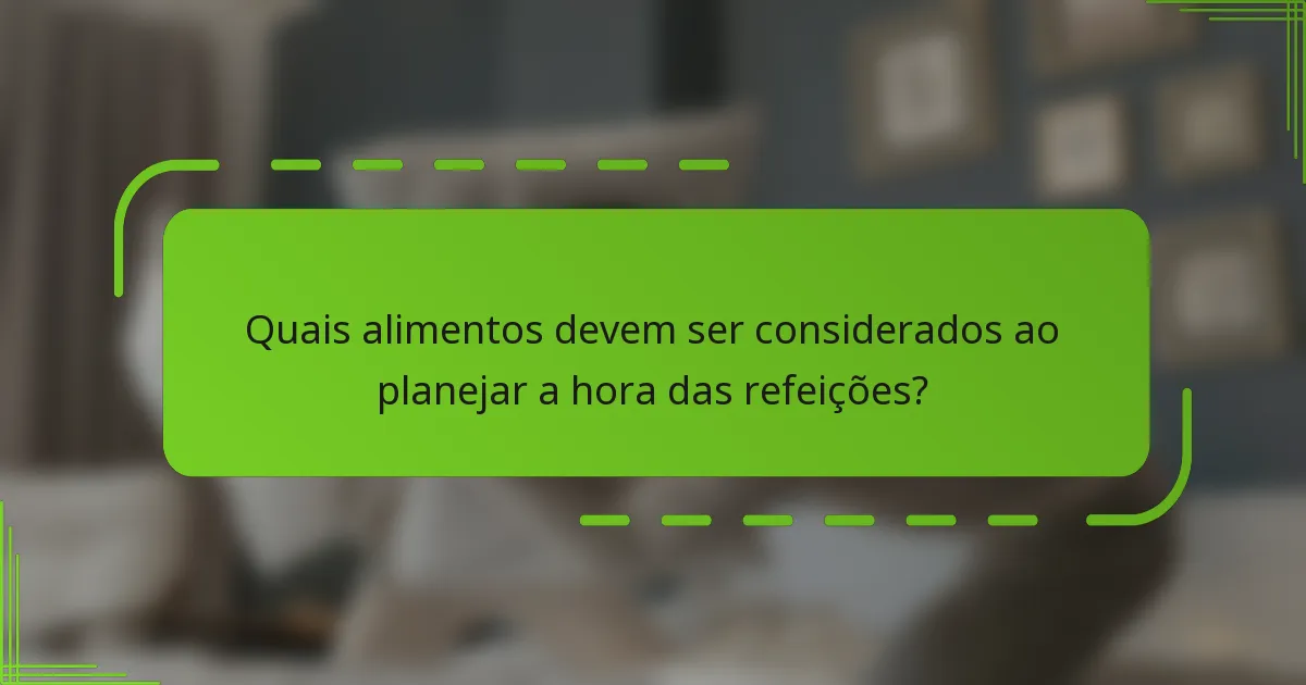 Quais alimentos devem ser considerados ao planejar a hora das refeições?